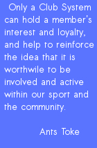 Only a Club System can hold a member's interest and loyalty, and help to reinforce the idea that it is worthwile to be involved and active within our sport and the community.          ANTS TOKE